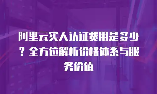 阿里云实人认证费用是多少？全方位解析价格体系与服务价值