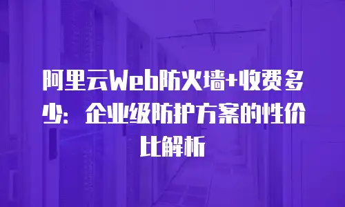 阿里云Web防火墙+收费多少：企业级防护方案的性价比解析