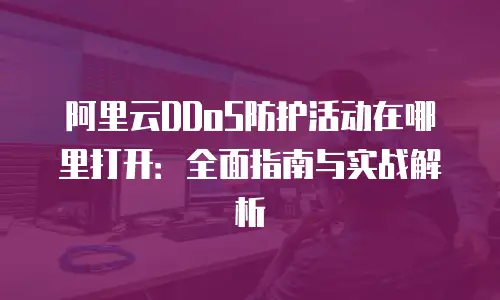 阿里云DDoS防护活动在哪里打开：全面指南与实战解析