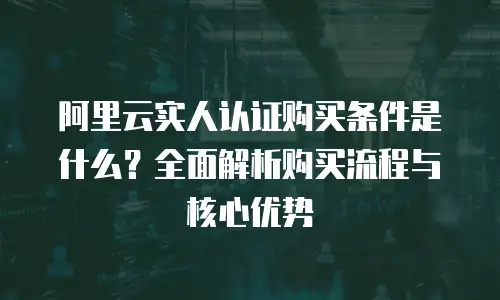 阿里云实人认证购买条件是什么？全面解析购买流程与核心优势