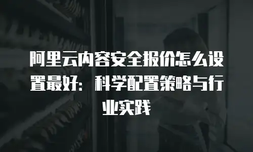 阿里云内容安全报价怎么设置最好：科学配置策略与行业实践
