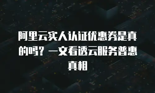 阿里云实人认证优惠券是真的吗？一文看透云服务普惠真相