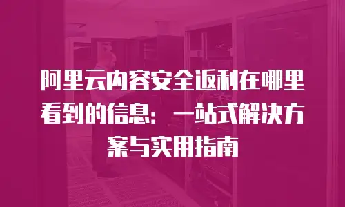 阿里云内容安全返利在哪里看到的信息：一站式解决方案与实用指南