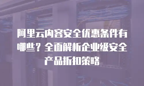阿里云内容安全优惠条件有哪些？全面解析企业级安全产品折扣策略