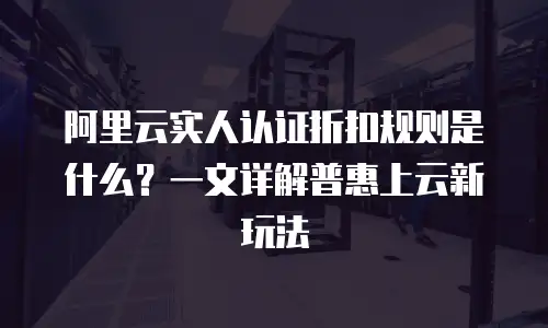阿里云实人认证折扣规则是什么？一文详解普惠上云新玩法