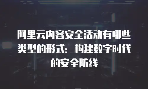 阿里云内容安全活动有哪些类型的形式：构建数字时代的安全防线