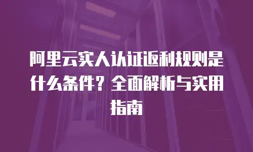 阿里云实人认证返利规则是什么条件？全面解析与实用指南