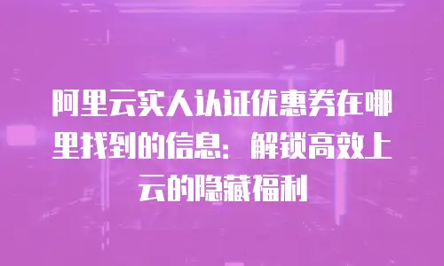 阿里云实人认证优惠券在哪里找到的信息：解锁高效上云的隐藏福利