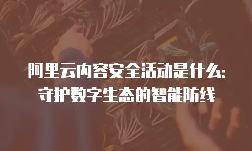 阿里云内容安全活动是什么：守护数字生态的智能防线