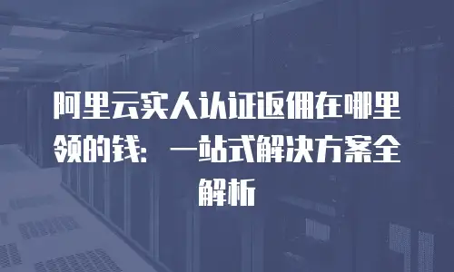 阿里云实人认证返佣在哪里领的钱：一站式解决方案全解析
