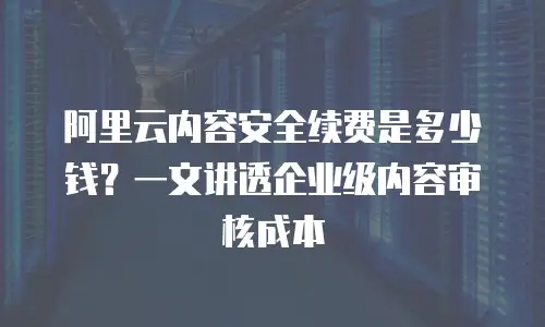 阿里云内容安全续费是多少钱？一文讲透企业级内容审核成本