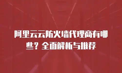 阿里云云防火墙代理商有哪些？全面解析与推荐