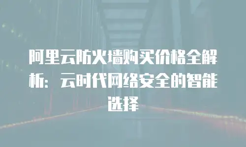 阿里云防火墙购买价格全解析：云时代网络安全的智能选择