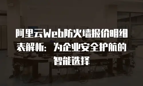 阿里云Web防火墙报价明细表解析：为企业安全护航的智能选择