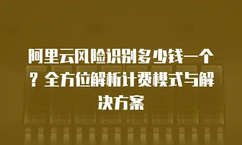 阿里云风险识别多少钱一个？全方位解析计费模式与解决方案