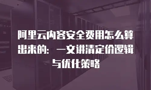 阿里云内容安全费用怎么算出来的：一文讲清定价逻辑与优化策略