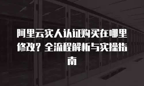 阿里云实人认证购买在哪里修改？全流程解析与实操指南