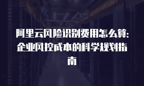 阿里云风险识别费用怎么算：企业风控成本的科学规划指南