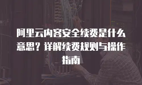阿里云内容安全续费是什么意思？详解续费规则与操作指南