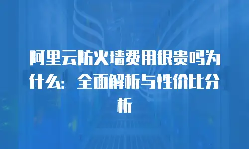 阿里云防火墙费用很贵吗为什么：全面解析与性价比分析