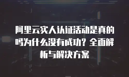 阿里云实人认证活动是真的吗为什么没有成功？全面解析与解决方案