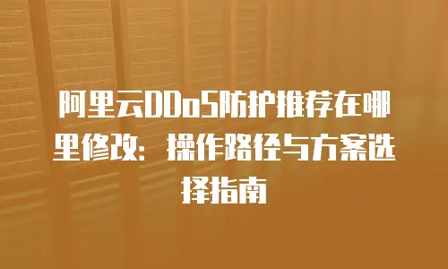 阿里云DDoS防护推荐在哪里修改：操作路径与方案选择指南