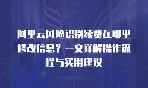 阿里云风险识别续费在哪里修改信息？一文详解操作流程与实用建议