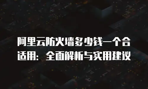 阿里云防火墙多少钱一个合适用：全面解析与实用建议
