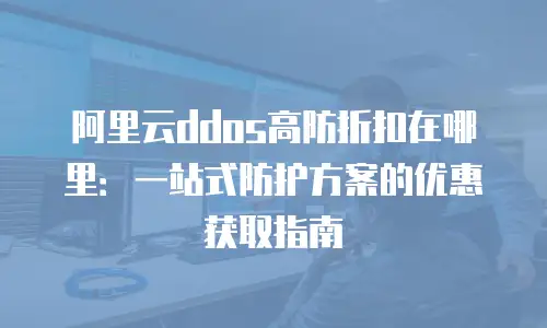 阿里云ddos高防折扣在哪里：一站式防护方案的优惠获取指南