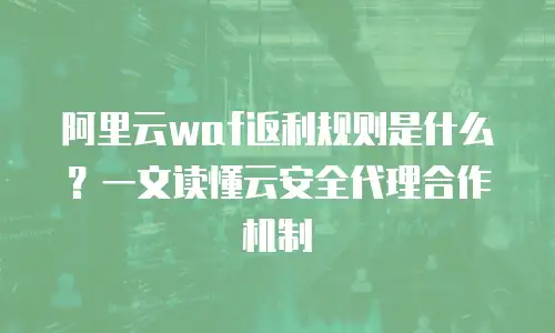 阿里云waf返利规则是什么？一文读懂云安全代理合作机制