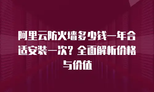 阿里云防火墙多少钱一年合适安装一次？全面解析价格与价值