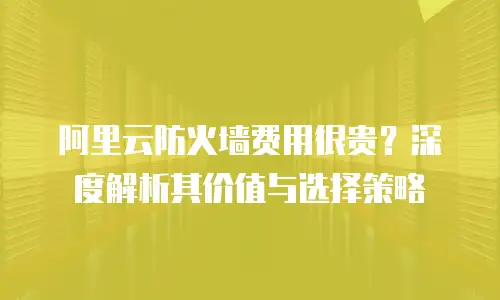 阿里云防火墙费用很贵？深度解析其价值与选择策略