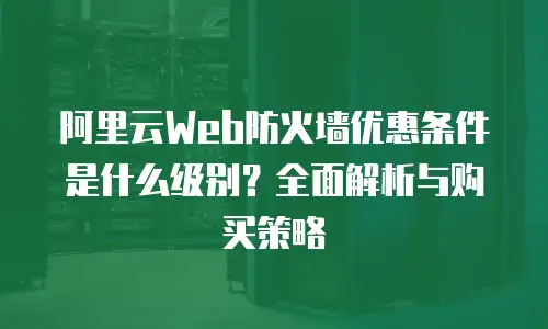阿里云Web防火墙优惠条件是什么级别？全面解析与购买策略