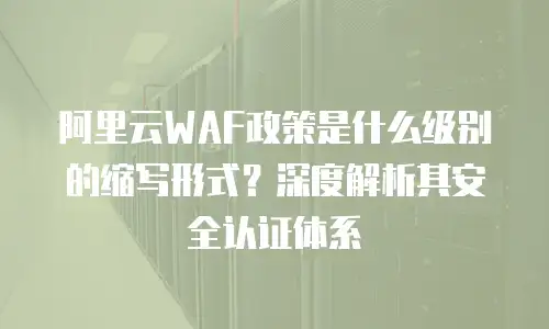 阿里云WAF政策是什么级别的缩写形式？深度解析其安全认证体系