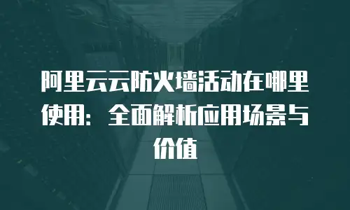 阿里云云防火墙活动在哪里使用：全面解析应用场景与价值