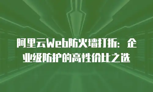阿里云Web防火墙打折：企业级防护的高性价比之选