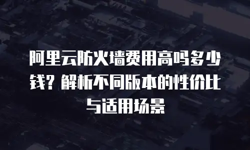 阿里云防火墙费用高吗多少钱？解析不同版本的性价比与适用场景