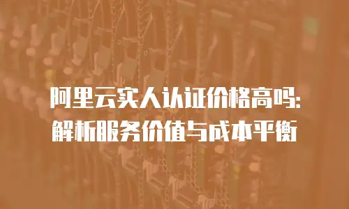 阿里云实人认证价格高吗：解析服务价值与成本平衡