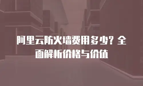 阿里云防火墙费用多少？全面解析价格与价值