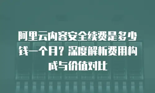 阿里云内容安全续费是多少钱一个月？深度解析费用构成与价值对比