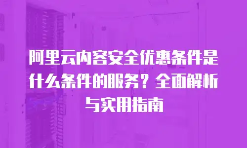 阿里云内容安全优惠条件是什么条件的服务？全面解析与实用指南