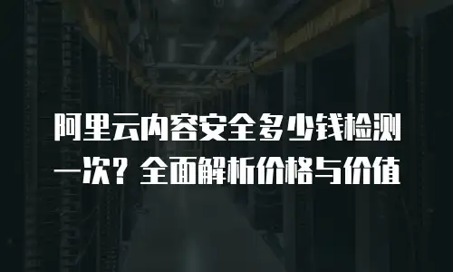 阿里云内容安全多少钱检测一次？全面解析价格与价值