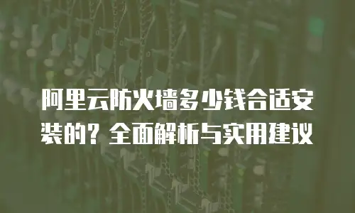 阿里云防火墙多少钱合适安装的？全面解析与实用建议
