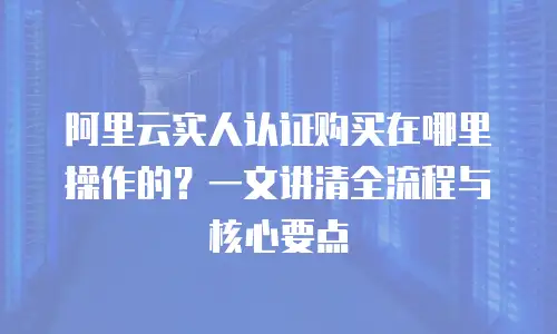 阿里云实人认证购买在哪里操作的？一文讲清全流程与核心要点