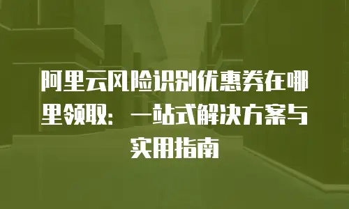 阿里云风险识别优惠券在哪里领取：一站式解决方案与实用指南