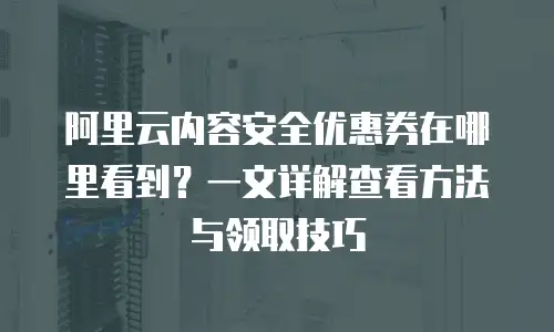 阿里云内容安全优惠券在哪里看到？一文详解查看方法与领取技巧