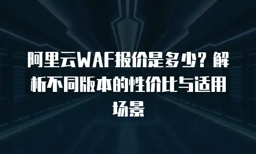阿里云WAF报价是多少？解析不同版本的性价比与适用场景