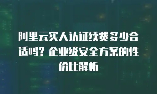 阿里云实人认证续费多少合适吗？企业级安全方案的性价比解析