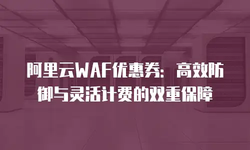 阿里云WAF优惠券：高效防御与灵活计费的双重保障