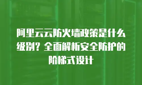 阿里云云防火墙政策是什么级别？全面解析安全防护的阶梯式设计